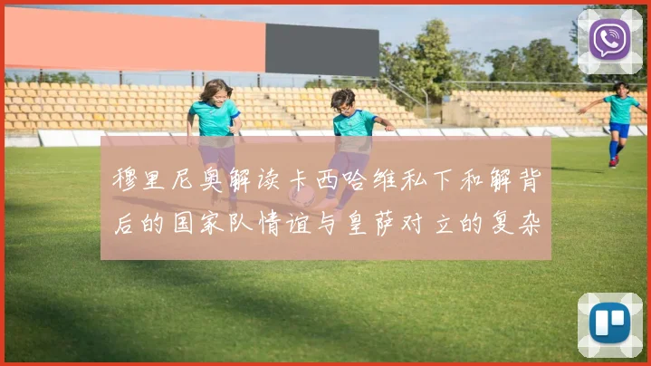 穆里尼奥解读卡西哈维私下和解背后的国家队情谊与皇萨对立的复杂关系
