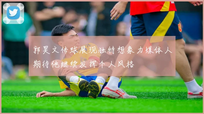 郭昊文传球展现独特想象力媒体人期待他继续发挥个人风格