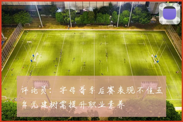 评论员：字母哥季后赛表现不佳五年无建树需提升职业素养