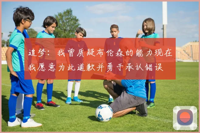 追梦:我曾质疑布伦森的能力现在我愿意为此道歉并勇于承认错误