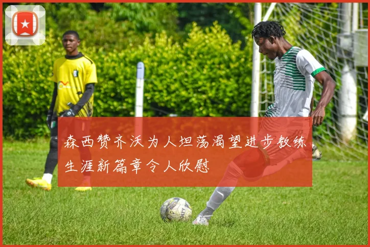 森西赞齐沃为人坦荡渴望进步教练生涯新篇章令人欣慰