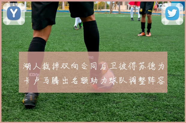 湖人裁掉双向合同后卫彼得苏德为卡卢马腾出名额助力球队调整阵容