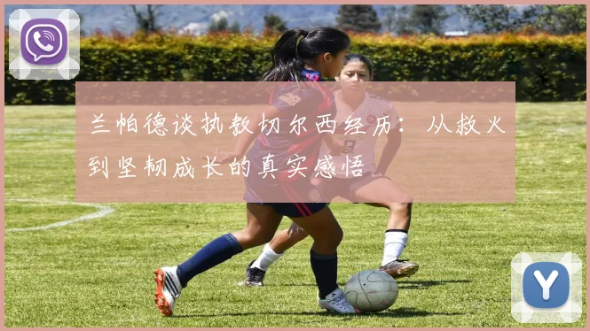 兰帕德谈执教切尔西经历：从救火到坚韧成长的真实感悟