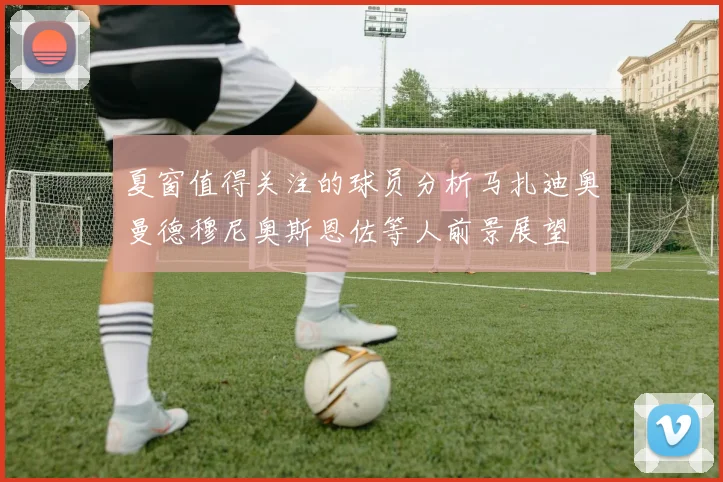 夏窗值得关注的球员分析马扎迪奥曼德穆尼奥斯恩佐等人前景展望