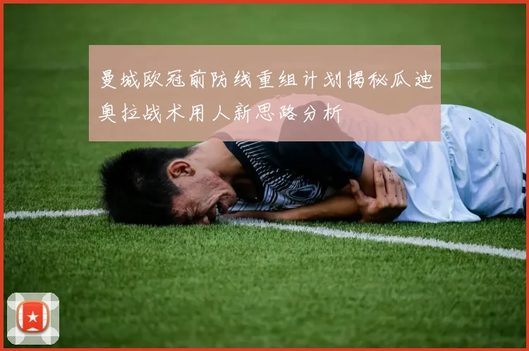曼城欧冠前防线重组计划揭秘瓜迪奥拉战术用人新思路分析