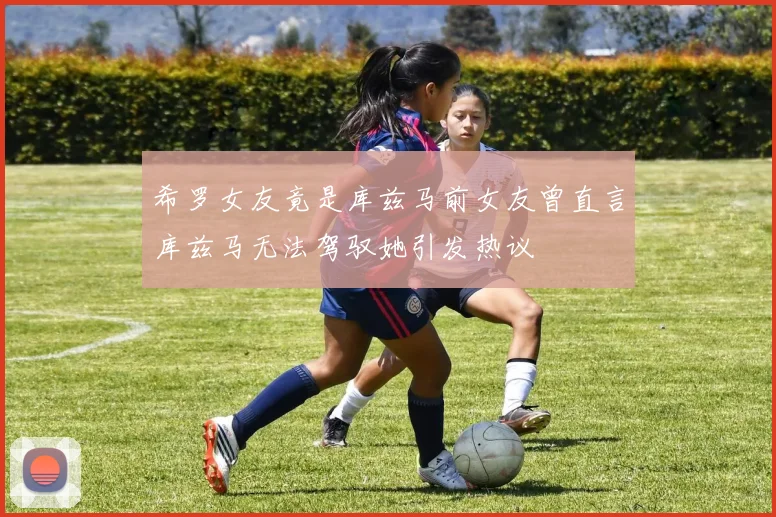 希罗女友竟是库兹马前女友曾直言库兹马无法驾驭她引发热议