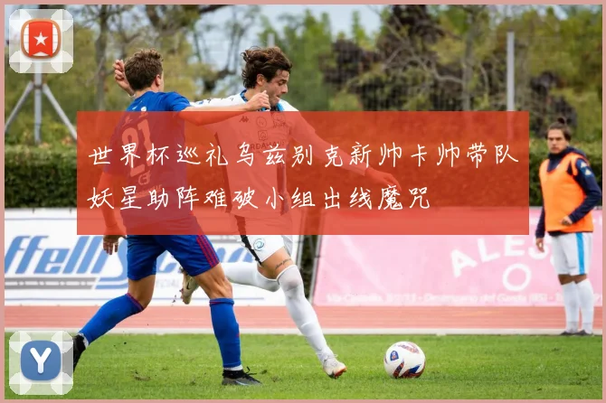 世界杯巡礼乌兹别克新帅卡帅带队妖星助阵难破小组出线魔咒