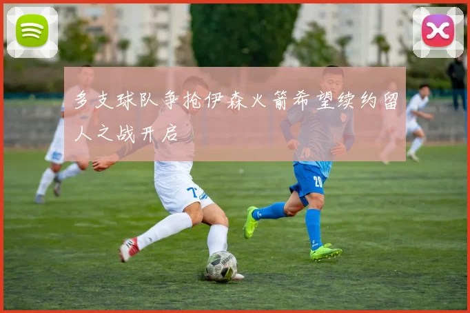 多支球队争抢伊森火箭希望续约留人之战开启