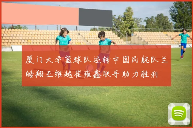 厦门大学篮球队逆转中国民航队兰皓翔王维越崔雍鑫联手助力胜利