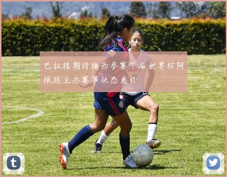 巴拉格期待梅西参赛下届世界杯阿根廷主办赛事状态良好