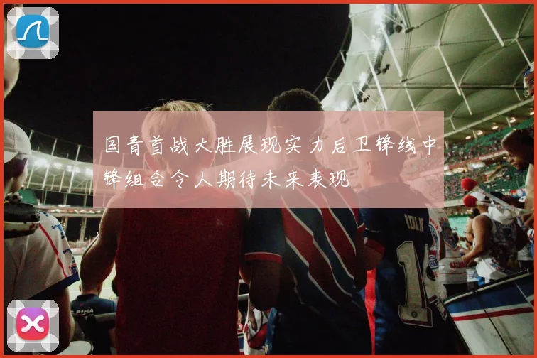 国青首战大胜展现实力后卫锋线中锋组合令人期待未来表现