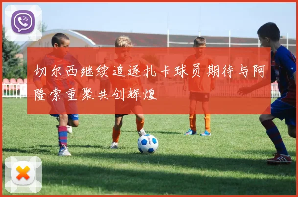 切尔西继续追逐扎卡球员期待与阿隆索重聚共创辉煌