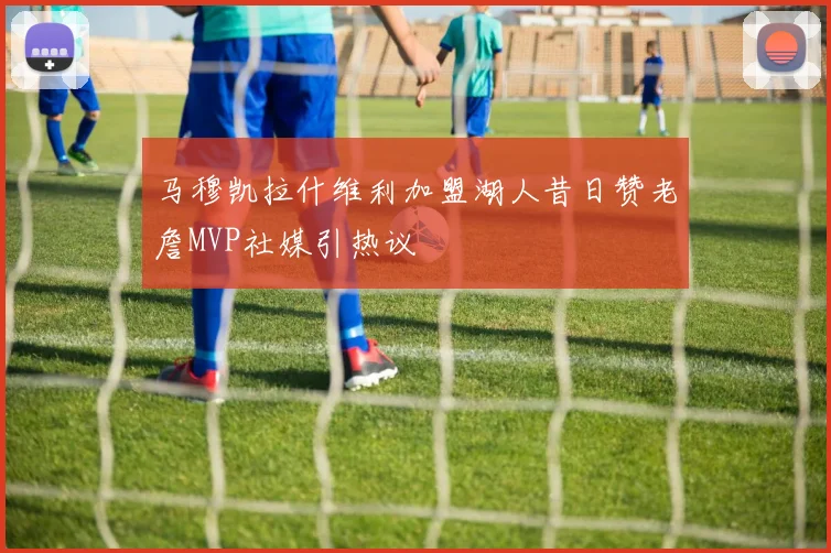 马穆凯拉什维利加盟湖人昔日赞老詹MVP社媒引热议
