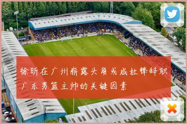 徐昕在广州崭露头角或成杜锋辞职广东男篮主帅的关键因素