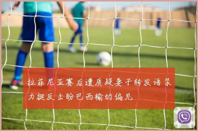拉菲尼亚赛后遭质疑妻子转发语录力挺反击盼巴西输的偏见