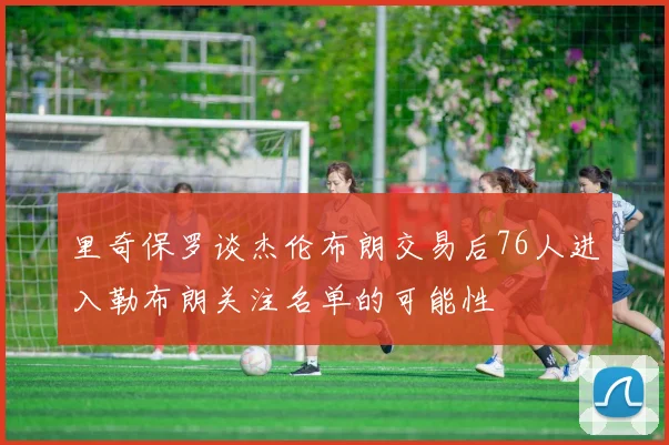里奇保罗谈杰伦布朗交易后76人进入勒布朗关注名单的可能性