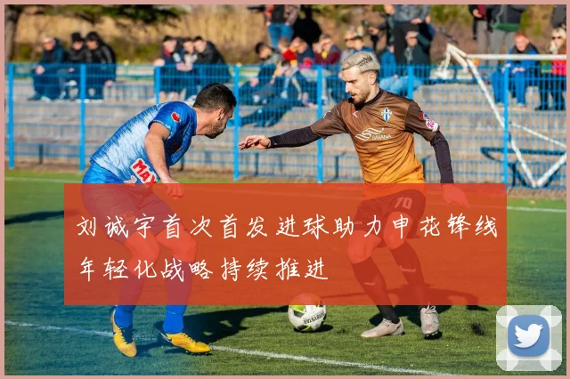 刘诚宇首次首发进球助力申花锋线年轻化战略持续推进
