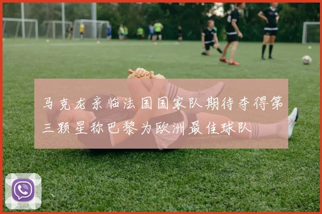 马克龙亲临法国国家队期待夺得第三颗星称巴黎为欧洲最佳球队