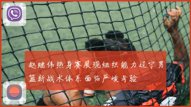 赵继伟热身赛展现组织能力辽宁男篮新战术体系面临严峻考验